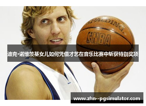 迪克·诺维茨基女儿如何凭借才艺在音乐比赛中斩获特别奖项
