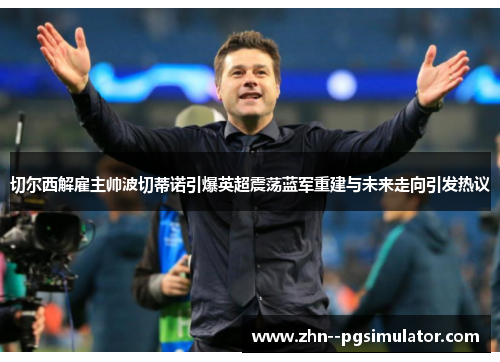 切尔西解雇主帅波切蒂诺引爆英超震荡蓝军重建与未来走向引发热议