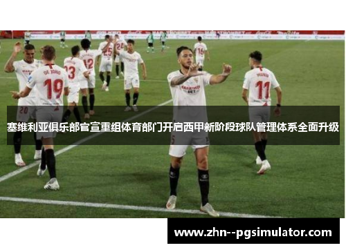 塞维利亚俱乐部官宣重组体育部门开启西甲新阶段球队管理体系全面升级