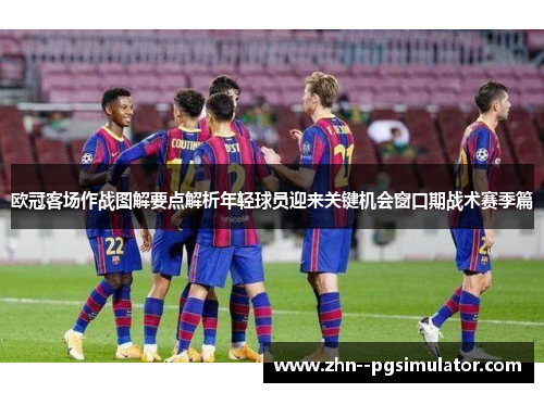 欧冠客场作战图解要点解析年轻球员迎来关键机会窗口期战术赛季篇 欧冠客场作战图解要点解析年轻球员迎来关键机会窗口期战术赛季篇